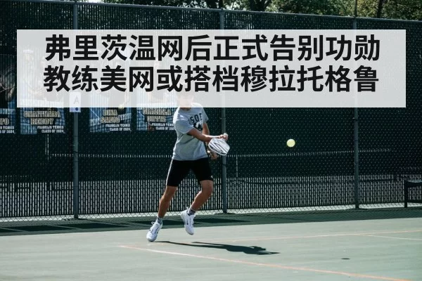 弗里茨温网后正式告别功勋教练美网或搭档穆拉托格鲁