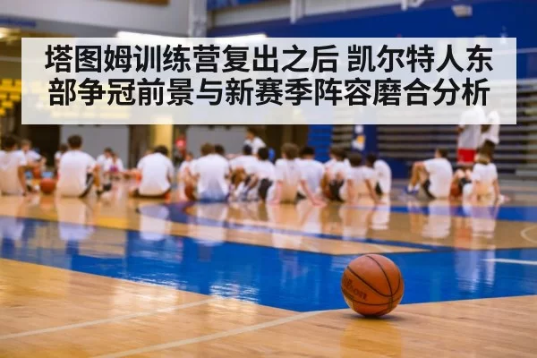 塔图姆训练营复出之后 凯尔特人东部争冠前景与新赛季阵容磨合分析