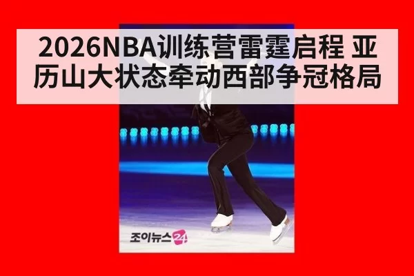 2026NBA训练营雷霆启程 亚历山大状态牵动西部争冠格局